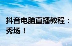 抖音电脑直播教程：从零开始，轻松搭建直播秀场！