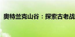 奥特兰克山谷：探索古老战场的历史与神秘