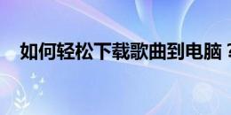 如何轻松下载歌曲到电脑？详细步骤指南