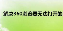 解决360浏览器无法打开的问题：实用指南