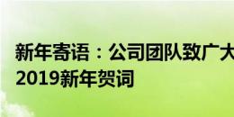 新年寄语：公司团队致广大合作伙伴及员工的2019新年贺词