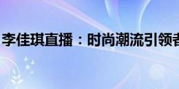 李佳琪直播：时尚潮流引领者展现购物新风尚