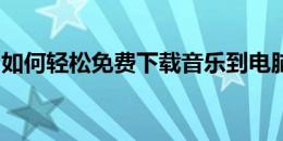 如何轻松免费下载音乐到电脑？详细步骤教程